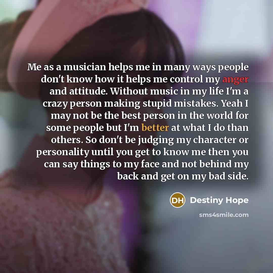 “Me as a musician helps me in many ways people don't know how it helps me control my anger and attitude. Without music in my life I'm a crazy person making stupid mistakes. Yeah I may not be the best person in the world for some people but I'm better at what I do than others. So don't be judging my…” quote by Destiny Hope