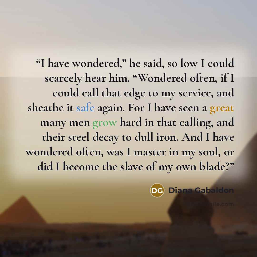 “I have wondered,” he said, so low I could scarcely hear him. “Wondered often, if I could call that edge to my service, and sheathe it safe again. For I have seen a great many men grow hard in that calling, and their steel decay to dull iron. And I have wondered often, was I master in my soul, or…” quote by Diana Gabaldon