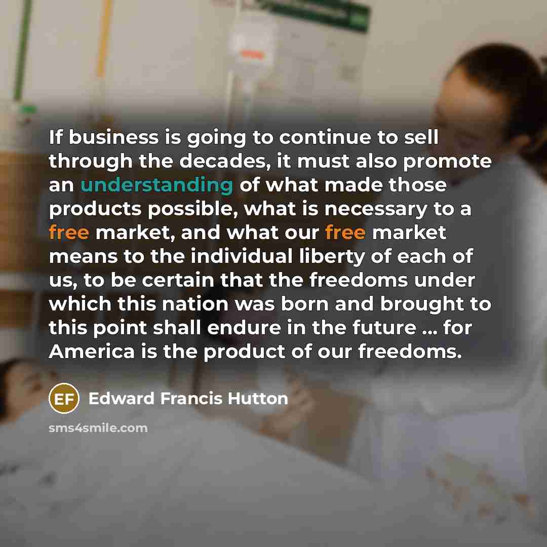 “If business is going to continue to sell through the decades, it must also promote an understanding of what made those products possible, what is necessary to a free market, and what our free market means to the individual liberty of each of us, to be certain that the freedoms under which this…” quote by Edward Francis Hutton