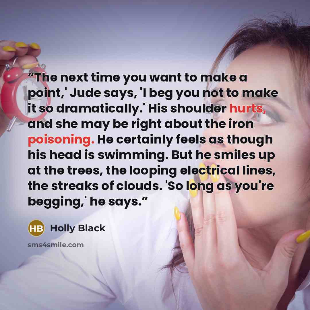 “The next time you want to make a point,' Jude says, 'I beg you not to make it so dramatically.' His shoulder hurts, and she may be right about the iron poisoning. He certainly feels as though his head is swimming. But he smiles up at the trees, the looping electrical lines, the streaks of clouds…” quote by Holly Black