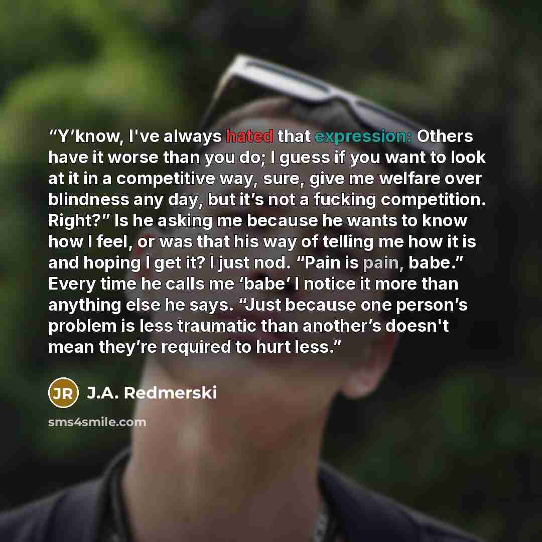 “Y’know, I've always hated that expression: Others have it worse than you do; I guess if you want to look at it in a competitive way, sure, give me welfare over blindness any day, but it’s not a fucking competition. Right?” Is he asking me because he wants to know how I feel, or was that his way of…” quote by J.A. Redmerski
