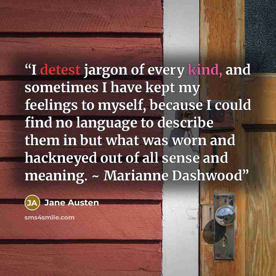 “I detest jargon of every kind, and sometimes I have kept my feelings to myself, because I could find no language to describe them in but what was worn and hackneyed out of all sense and meaning. ~ Marianne Dashwood” quote by Jane Austen
