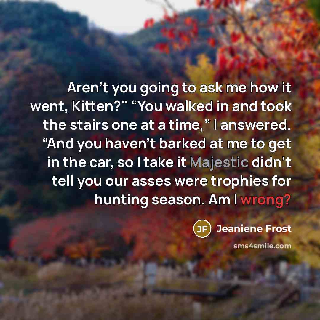 “Aren’t you going to ask me how it went, Kitten?" “You walked in and took the stairs one at a time,” I answered. “And you haven’t barked at me to get in the car, so I take it Majestic didn’t tell you our asses were trophies for hunting season. Am I wrong?” quote by Jeaniene Frost