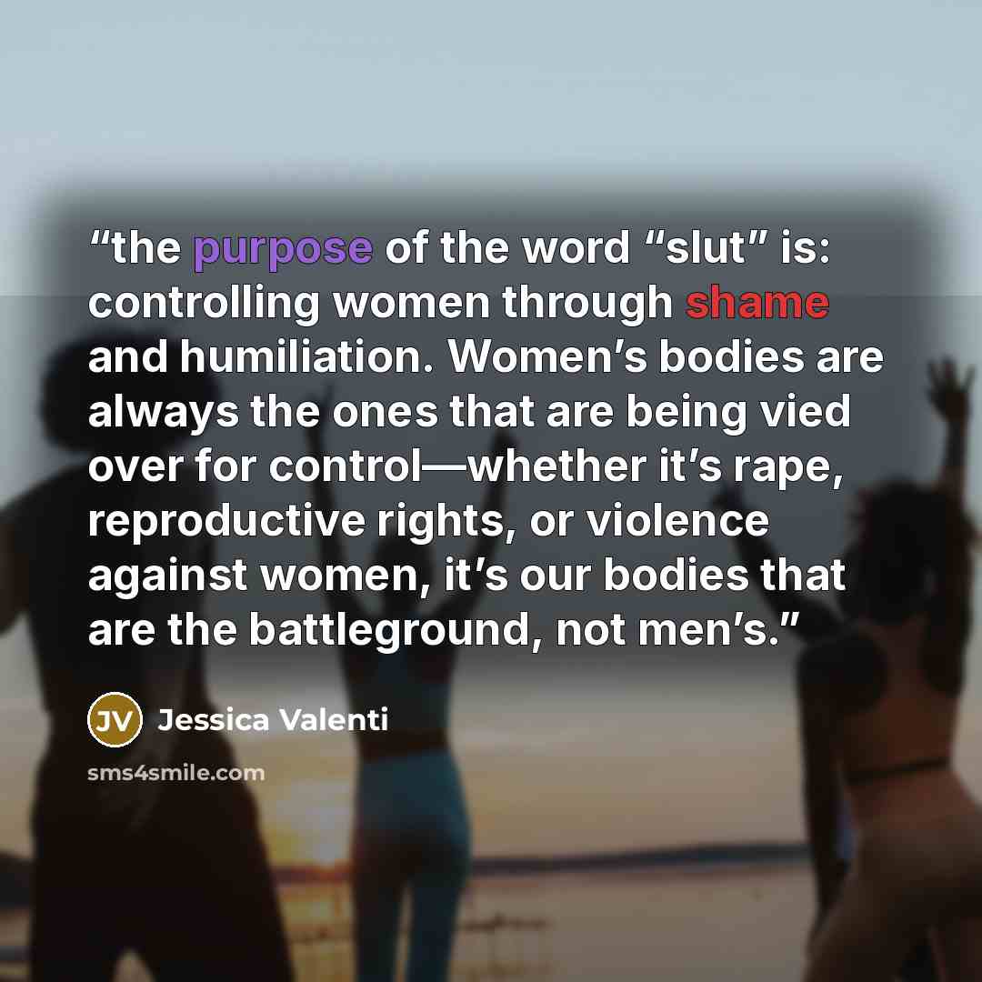 “the purpose of the word “slut” is: controlling women through shame and humiliation. Women’s bodies are always the ones that are being vied over for control—whether it’s rape, reproductive rights, or violence against women, it’s our bodies that are the battleground, not men’s.” quote by Jessica Valenti