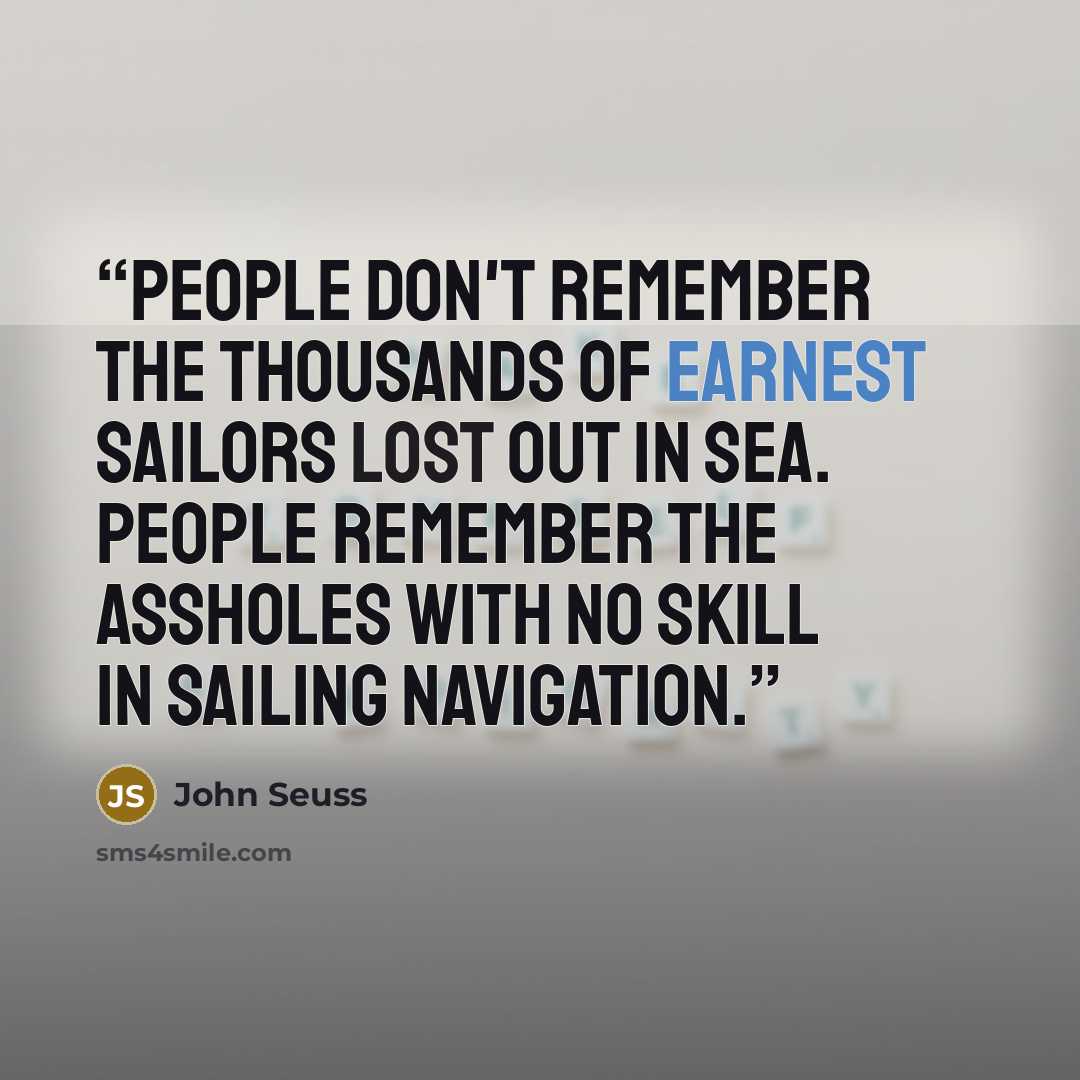 “People don't remember the thousands of earnest sailors lost out in sea. People remember the assholes with no skill in sailing navigation.” quote by John Seuss