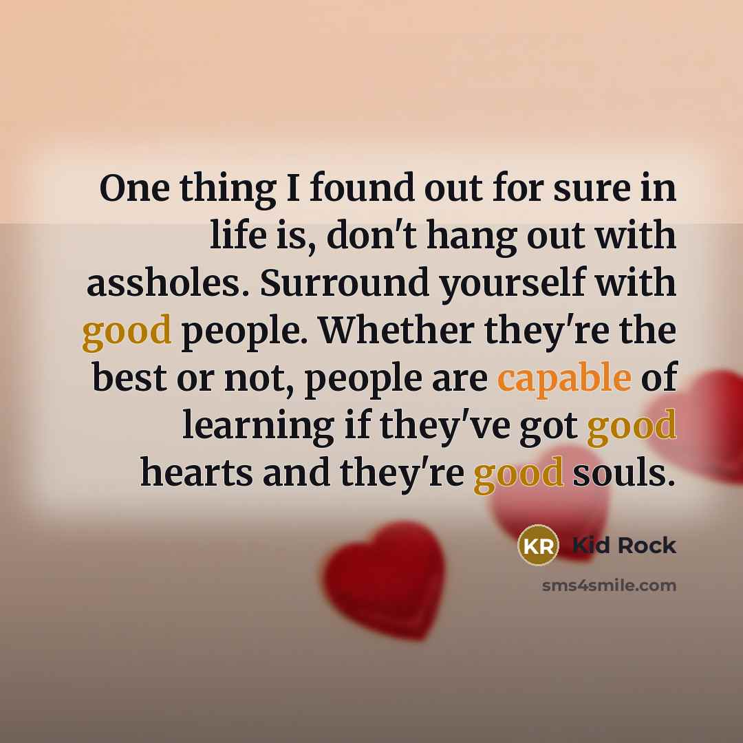 “One thing I found out for sure in life is, don't hang out with assholes. Surround yourself with good people. Whether they're the best or not, people are capable of learning if they've got good hearts and they're good souls.” quote by Kid Rock