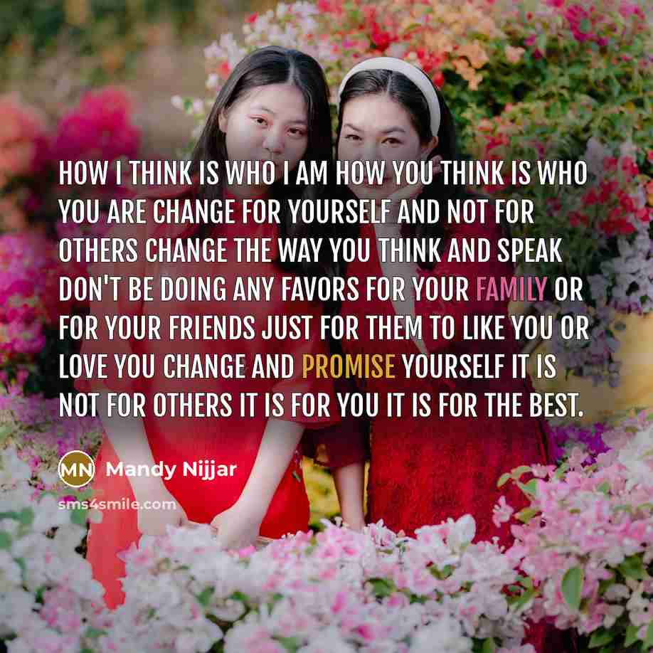 “How I think is who I am How you think is who you are Change for yourself and not for others Change the way you think and speak Don't be doing any favors for your family or for your friends just for them to like you or love you Change and promise yourself it is not for others it is for you It is…” quote by Mandy Nijjar