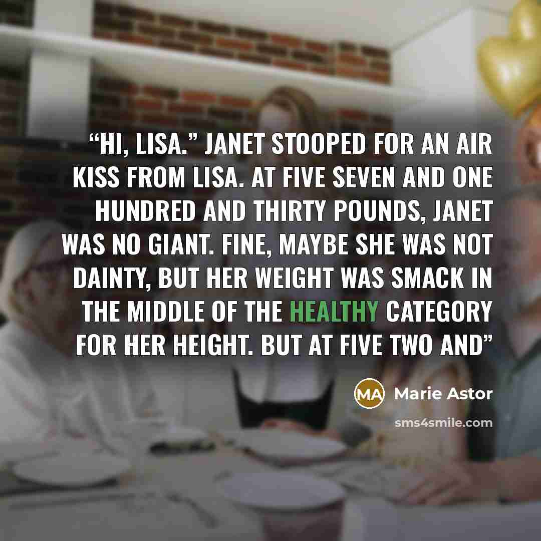 “Hi, Lisa.” Janet stooped for an air kiss from Lisa. At five seven and one hundred and thirty pounds, Janet was no giant. Fine, maybe she was not dainty, but her weight was smack in the middle of the healthy category for her height. But at five two and” quote by Marie Astor
