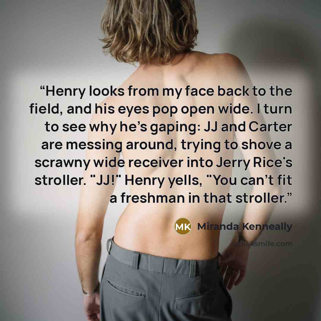 “Henry looks from my face back to the field, and his eyes pop open wide. I turn to see why he's gaping: JJ and Carter are messing around, trying to shove a scrawny wide receiver into Jerry Rice's stroller. "JJ!" Henry yells, "You can't fit a freshman in that stroller.” quote by Miranda Kenneally