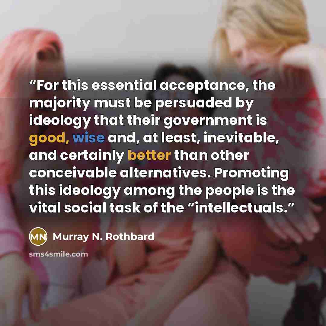 “For this essential acceptance, the majority must be persuaded by ideology that their government is good, wise and, at least, inevitable, and certainly better than other conceivable alternatives. Promoting this ideology among the people is the vital social task of the “intellectuals.” quote by Murray N. Rothbard