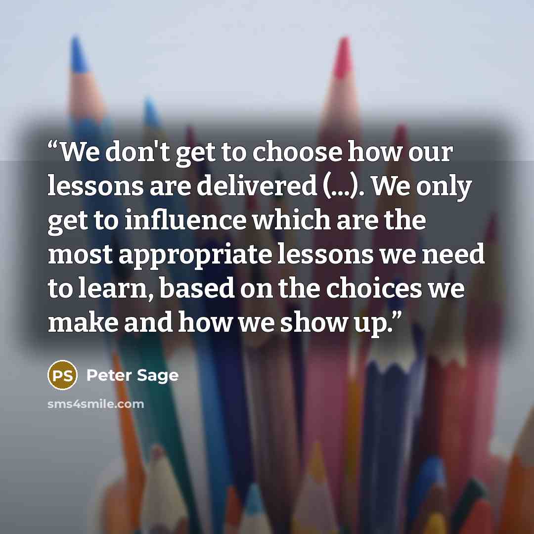 “We don't get to choose how our lessons are delivered (...). We only get to influence which are the most appropriate lessons we need to learn, based on the choices we make and how we show up.” quote by Peter Sage