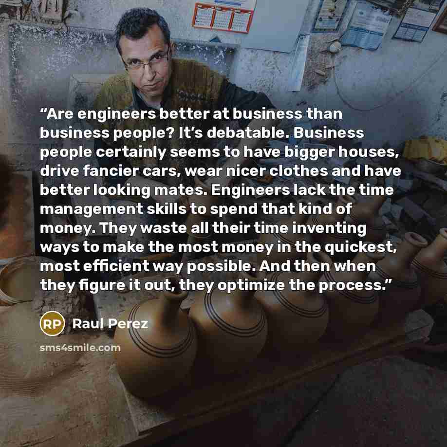 “Are engineers better at business than business people? It’s debatable. Business people certainly seems to have bigger houses, drive fancier cars, wear nicer clothes and have better looking mates. Engineers lack the time management skills to spend that kind of money. They waste all their time…” quote by Raul Perez