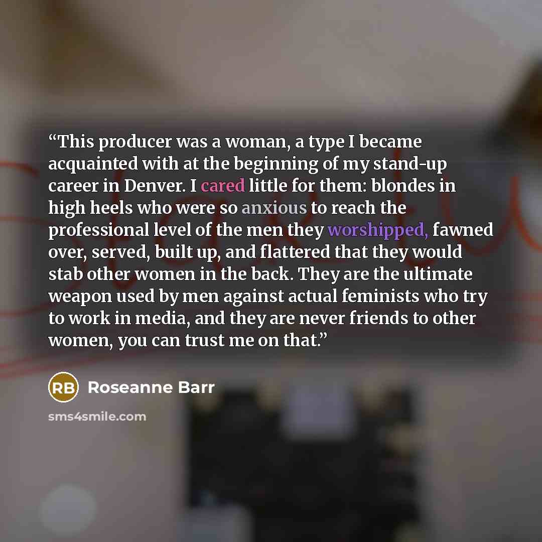 “This producer was a woman, a type I became acquainted with at the beginning of my stand-up career in Denver. I cared little for them: blondes in high heels who were so anxious to reach the professional level of the men they worshipped, fawned over, served, built up, and flattered that they would…” quote by Roseanne Barr