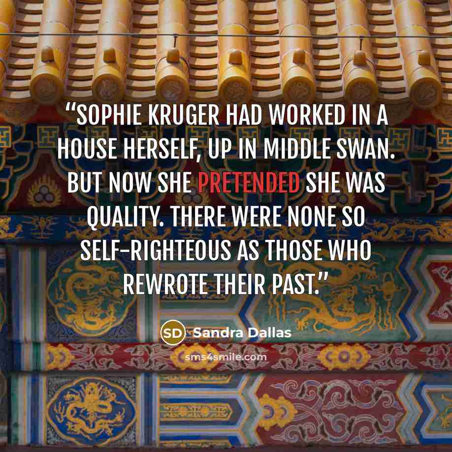 “Sophie Kruger had worked in a house herself, up in Middle Swan. But now she pretended she was quality. There were none so self-righteous as those who rewrote their past.” quote by Sandra Dallas