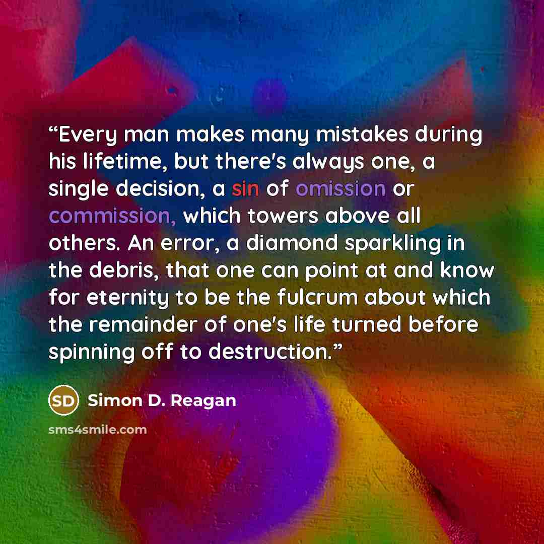 “Every man makes many mistakes during his lifetime, but there's always one, a single decision, a sin of omission or commission, which towers above all others. An error, a diamond sparkling in the debris, that one can point at and know for eternity to be the fulcrum about which the remainder of…” quote by Simon D. Reagan