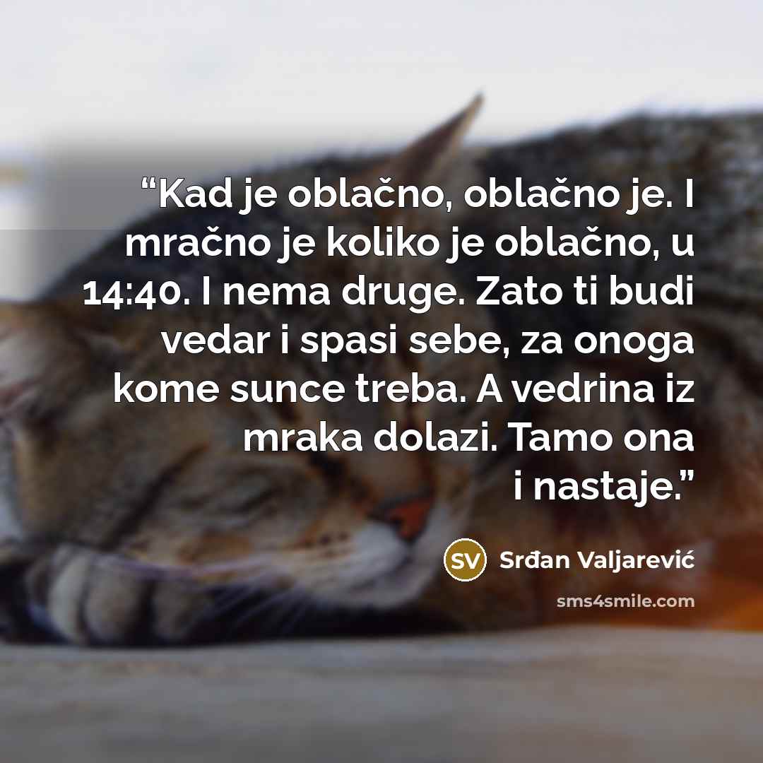 “Kad je oblačno, oblačno je. I mračno je koliko je oblačno, u 14:40. I nema druge. Zato ti budi vedar i spasi sebe, za onoga kome sunce treba. A vedrina iz mraka dolazi. Tamo ona i nastaje.” quote by Srđan Valjarević