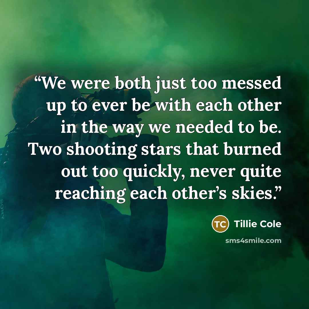 “We were both just too messed up to ever be with each other in the way we needed to be. Two shooting stars that burned out too quickly, never quite reaching each other’s skies.” quote by Tillie Cole
