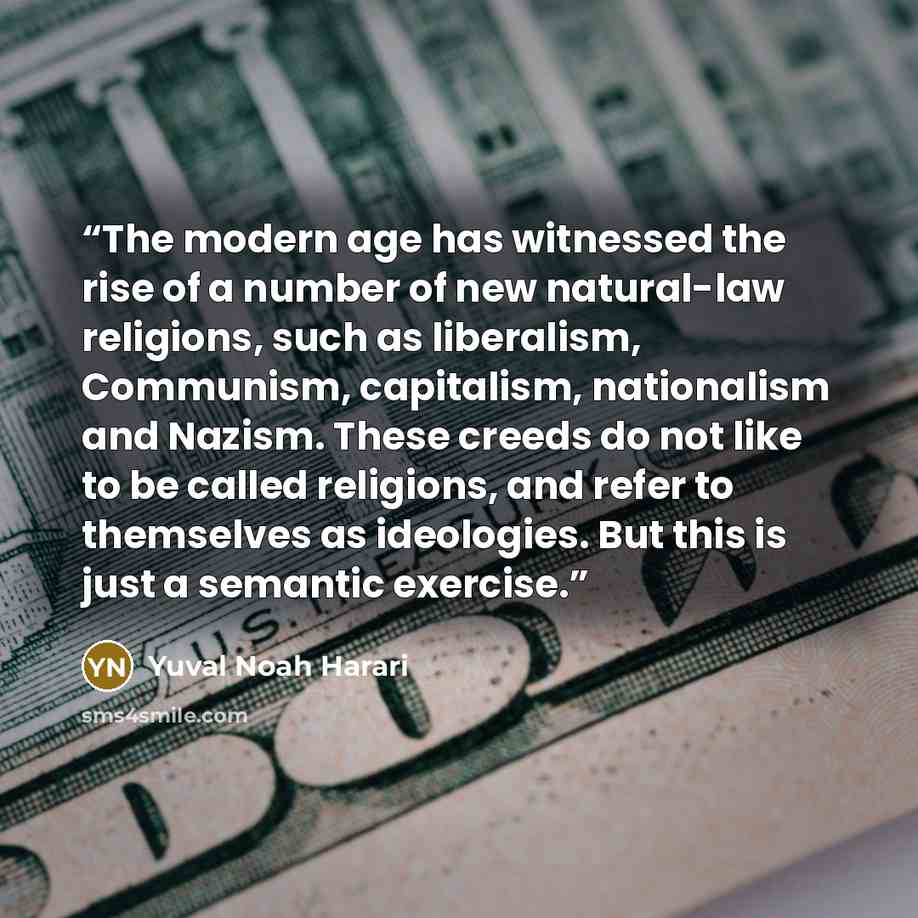 “The modern age has witnessed the rise of a number of new natural-law religions, such as liberalism, Communism, capitalism, nationalism and Nazism. These creeds do not like to be called religions, and refer to themselves as ideologies. But this is just a semantic exercise.” quote by Yuval Noah Harari