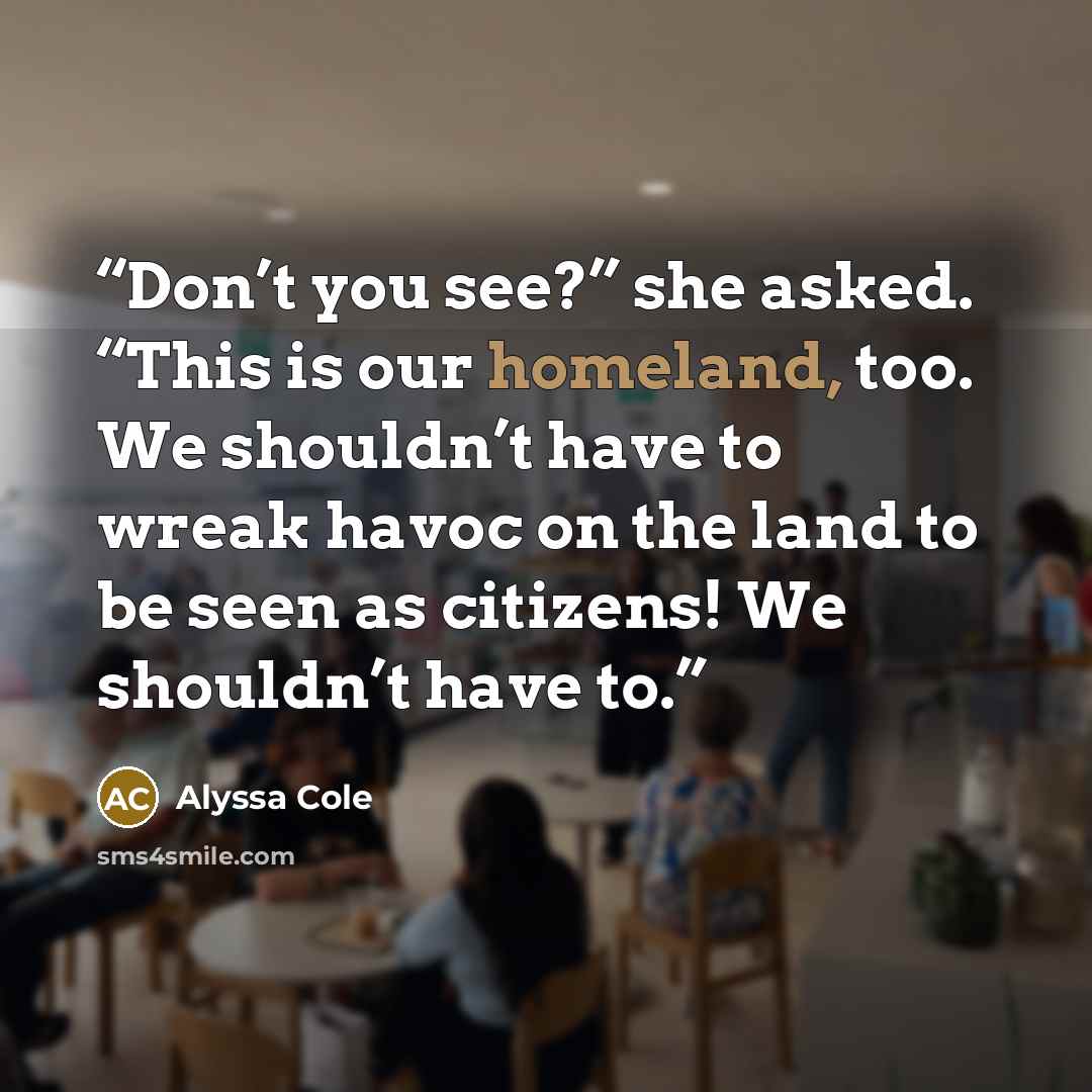 “Don’t you see?” she asked. “This is our homeland, too. We shouldn’t have to wreak havoc on the land to be seen as citizens! We shouldn’t have to.” quote by Alyssa Cole
