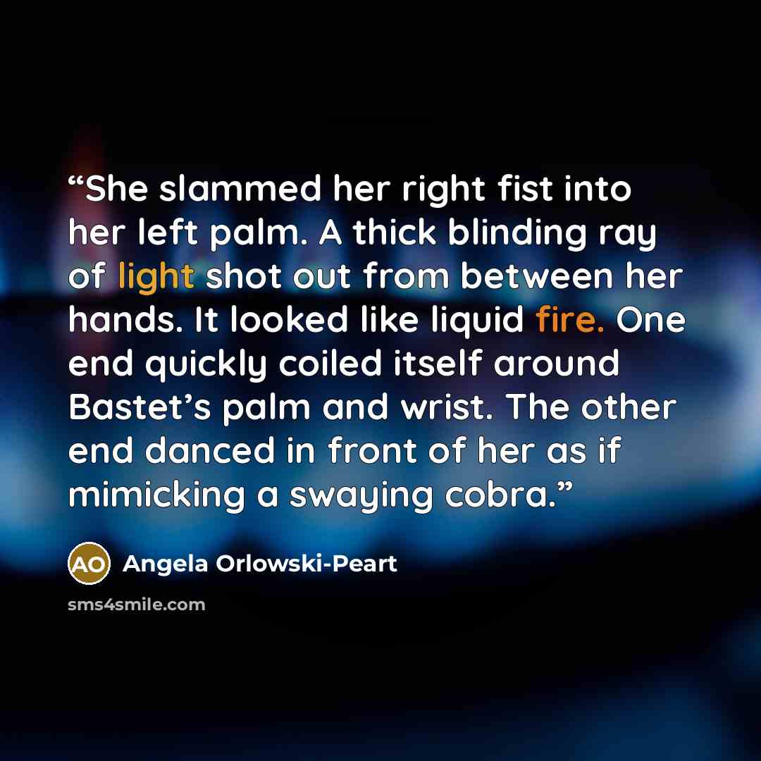 “She slammed her right fist into her left palm. A thick blinding ray of light shot out from between her hands. It looked like liquid fire. One end quickly coiled itself around Bastet’s palm and wrist. The other end danced in front of her as if mimicking a swaying cobra.” quote by Angela Orlowski-Peart