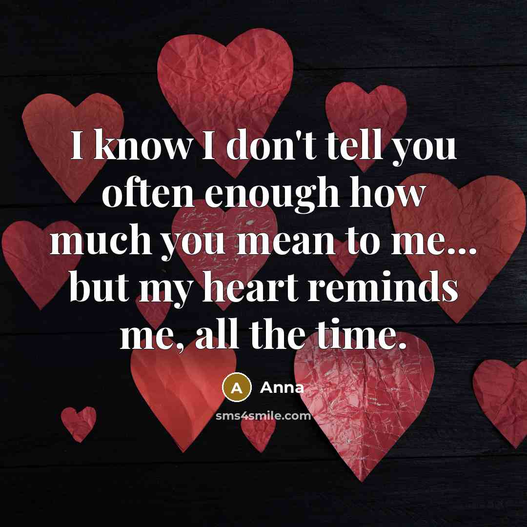 “I know I don't tell you often enough how much you mean to me... but my heart reminds me, all the time.” quote by Anna