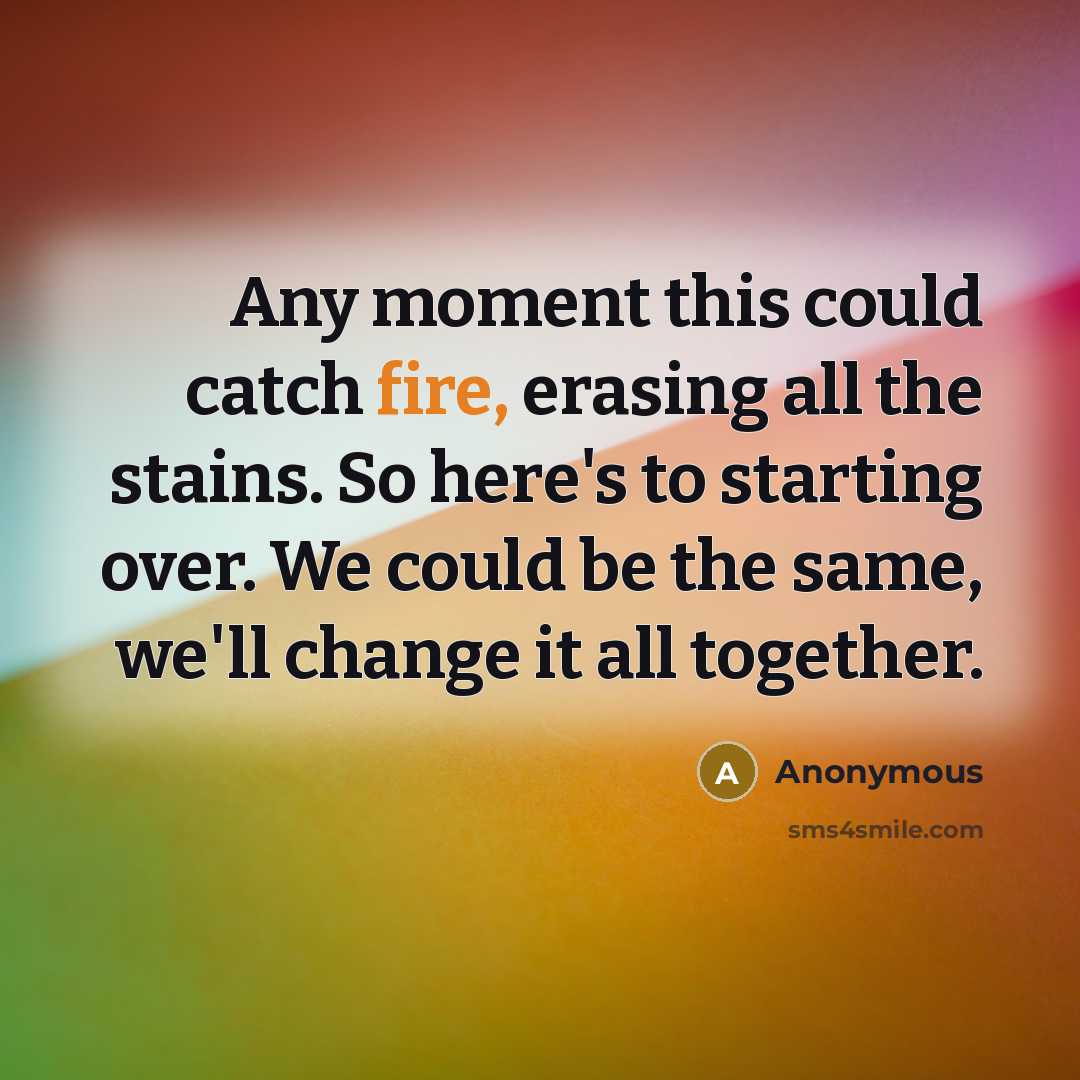 “Any moment this could catch fire, erasing all the stains. So here's to starting over. We could be the same, we'll change it all together.” quote by Anonymous