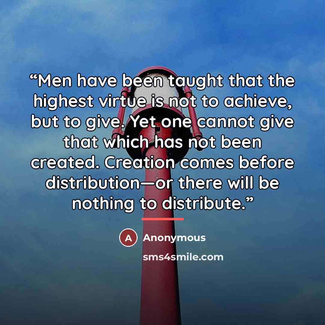 “Men have been taught that the highest virtue is not to achieve, but to give. Yet one cannot give that which has not been created. Creation comes before distribution—or there will be nothing to distribute.” quote by Anonymous