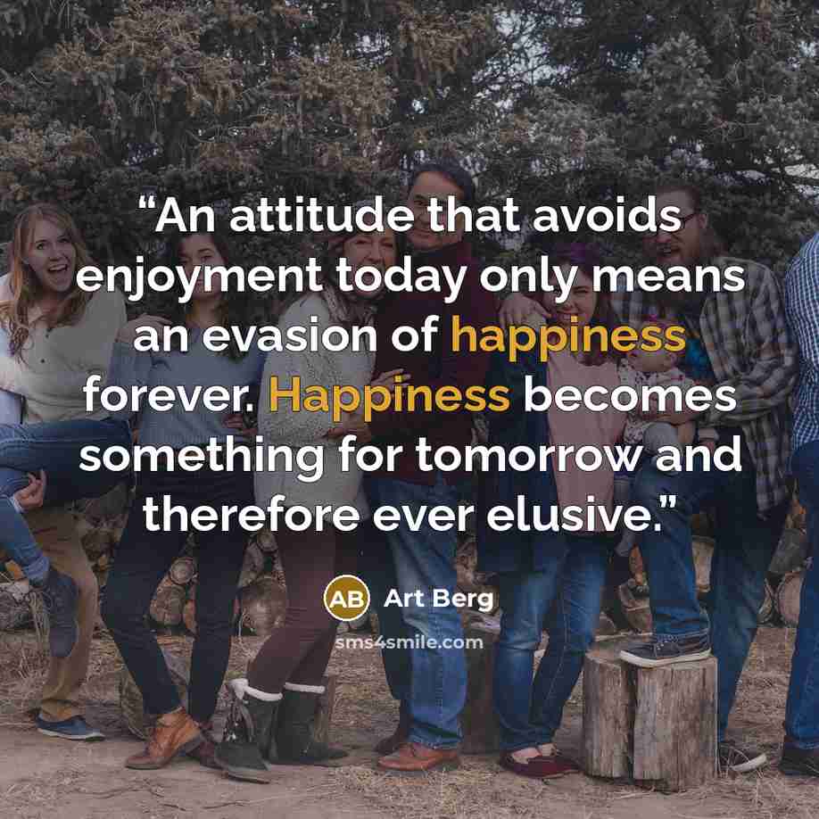 “An attitude that avoids enjoyment today only means an evasion of happiness forever. Happiness becomes something for tomorrow and therefore ever elusive.” quote by Art Berg
