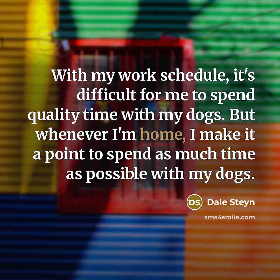 “With my work schedule, it's difficult for me to spend quality time with my dogs. But whenever I'm home, I make it a point to spend as much time as possible with my dogs.” quote by Dale Steyn