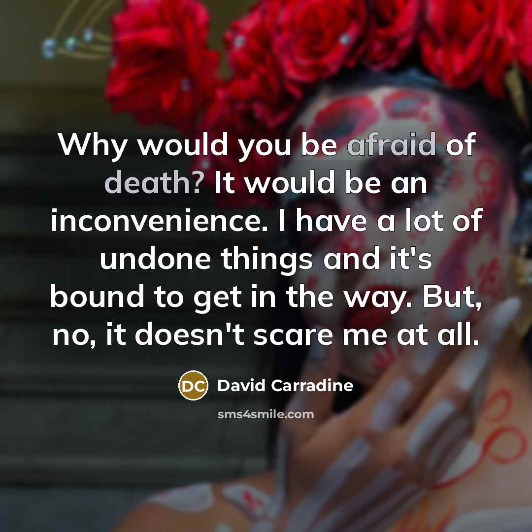 “Why would you be afraid of death? It would be an inconvenience. I have a lot of undone things and it's bound to get in the way. But, no, it doesn't scare me at all.” quote by David Carradine