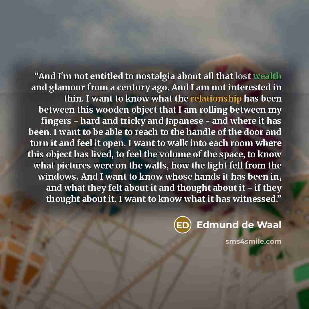 “And I'm not entitled to nostalgia about all that lost wealth and glamour from a century ago. And I am not interested in thin. I want to know what the relationship has been between this wooden object that I am rolling between my fingers - hard and tricky and Japanese - and where it has been. I want…” quote by Edmund de Waal