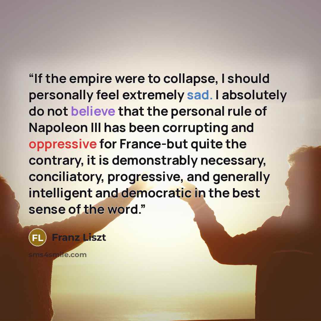 “If the empire were to collapse, I should personally feel extremely sad. I absolutely do not believe that the personal rule of Napoleon III has been corrupting and oppressive for France-but quite the contrary, it is demonstrably necessary, conciliatory, progressive, and generally intelligent and…” quote by Franz Liszt