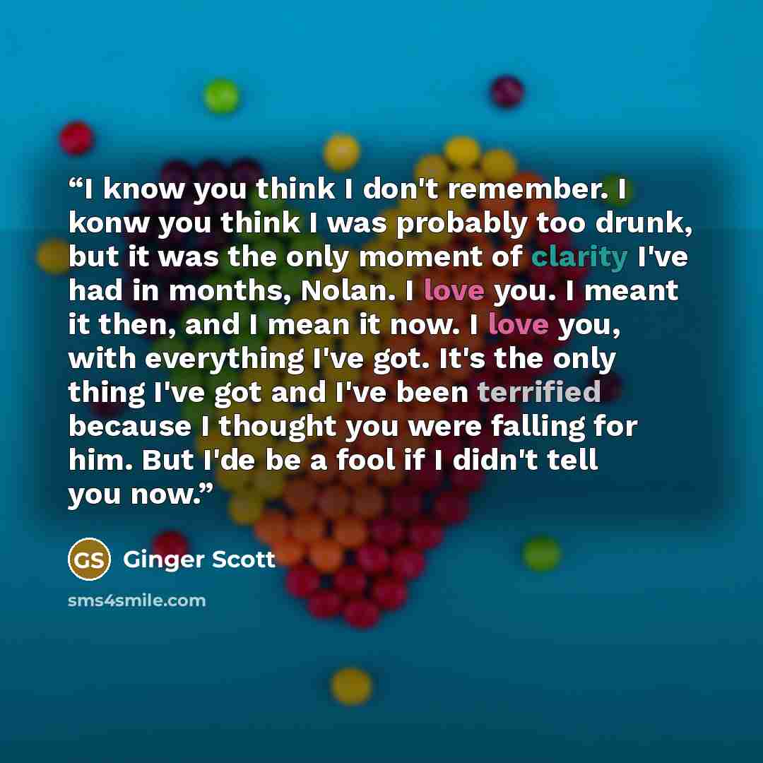 “I know you think I don't remember. I konw you think I was probably too drunk, but it was the only moment of clarity I've had in months, Nolan. I love you. I meant it then, and I mean it now. I love you, with everything I've got. It's the only thing I've got and I've been terrified because I…” quote by Ginger Scott
