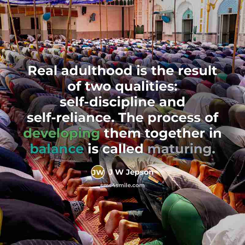 “Real adulthood is the result of two qualities: self-discipline and self-reliance. The process of developing them together in balance is called maturing.” quote by J W Jepson