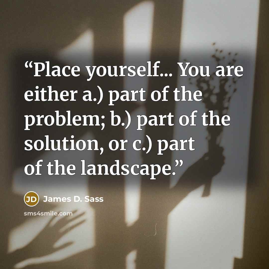 “Place yourself... You are either a.) part of the problem; b.) part of the solution, or c.) part of the landscape.” quote by James D. Sass