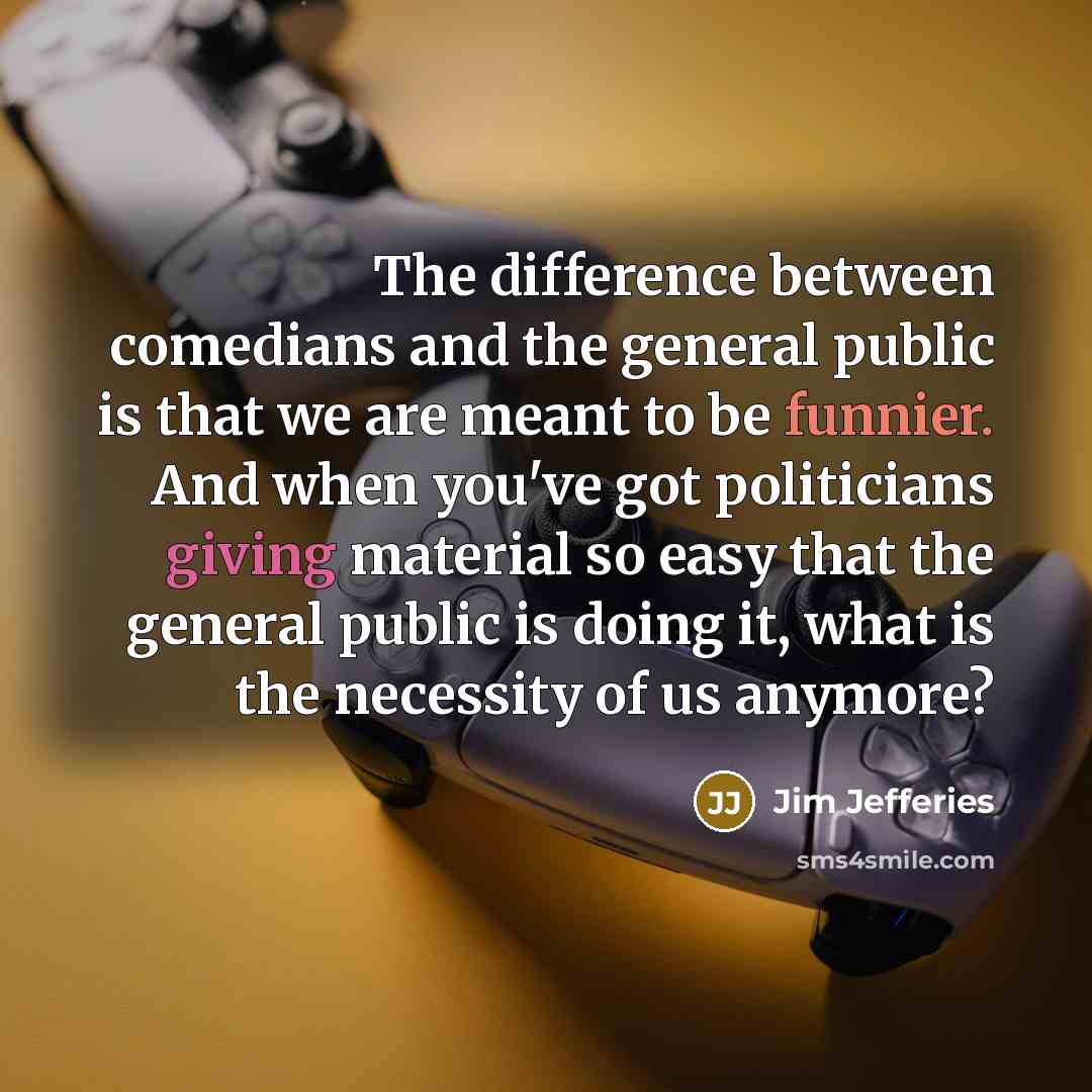“The difference between comedians and the general public is that we are meant to be funnier. And when you've got politicians giving material so easy that the general public is doing it, what is the necessity of us anymore?” quote by Jim Jefferies