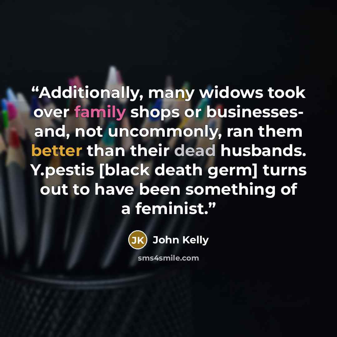 “Additionally, many widows took over family shops or businesses- and, not uncommonly, ran them better than their dead husbands. Y.pestis [black death germ] turns out to have been something of a feminist.” quote by John Kelly