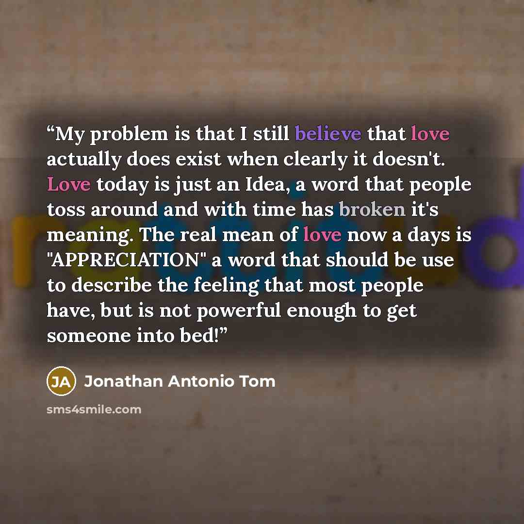 “My problem is that I still believe that love actually does exist when clearly it doesn't. Love today is just an Idea, a word that people toss around and with time has broken it's meaning. The real mean of love now a days is "APPRECIATION" a word that should be use to describe the feeling that most…” quote by Jonathan Antonio Tom