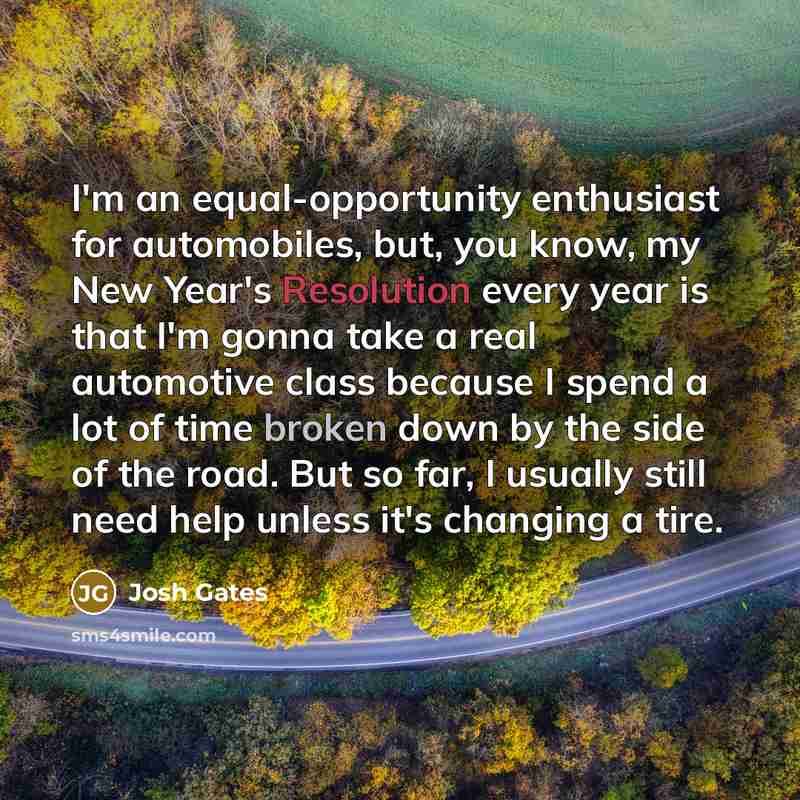 “I'm an equal-opportunity enthusiast for automobiles, but, you know, my New Year's Resolution every year is that I'm gonna take a real automotive class because I spend a lot of time broken down by the side of the road. But so far, I usually still need help unless it's changing a tire.” quote by Josh Gates