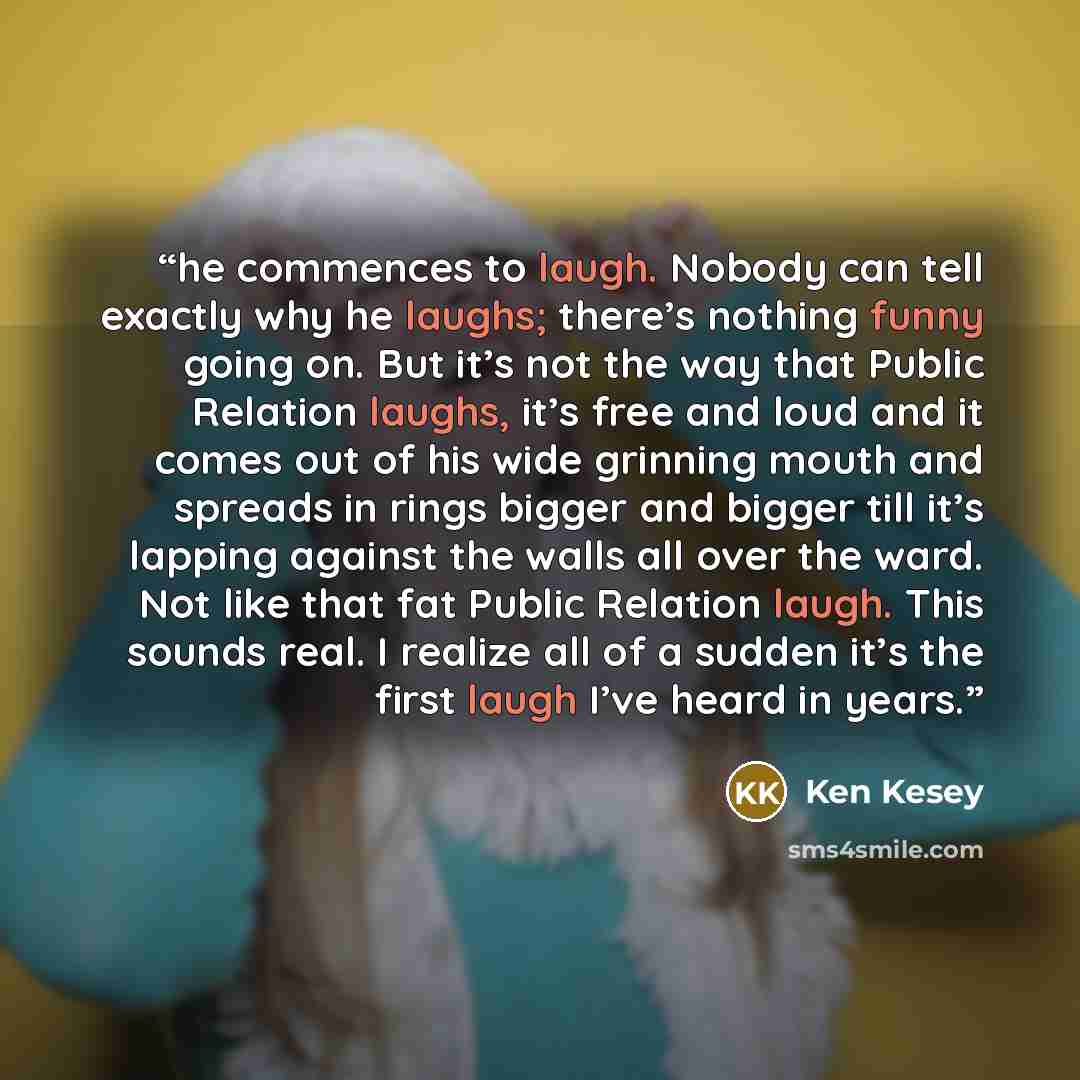 “he commences to laugh. Nobody can tell exactly why he laughs; there’s nothing funny going on. But it’s not the way that Public Relation laughs, it’s free and loud and it comes out of his wide grinning mouth and spreads in rings bigger and bigger till it’s lapping against the walls all over the…” quote by Ken Kesey