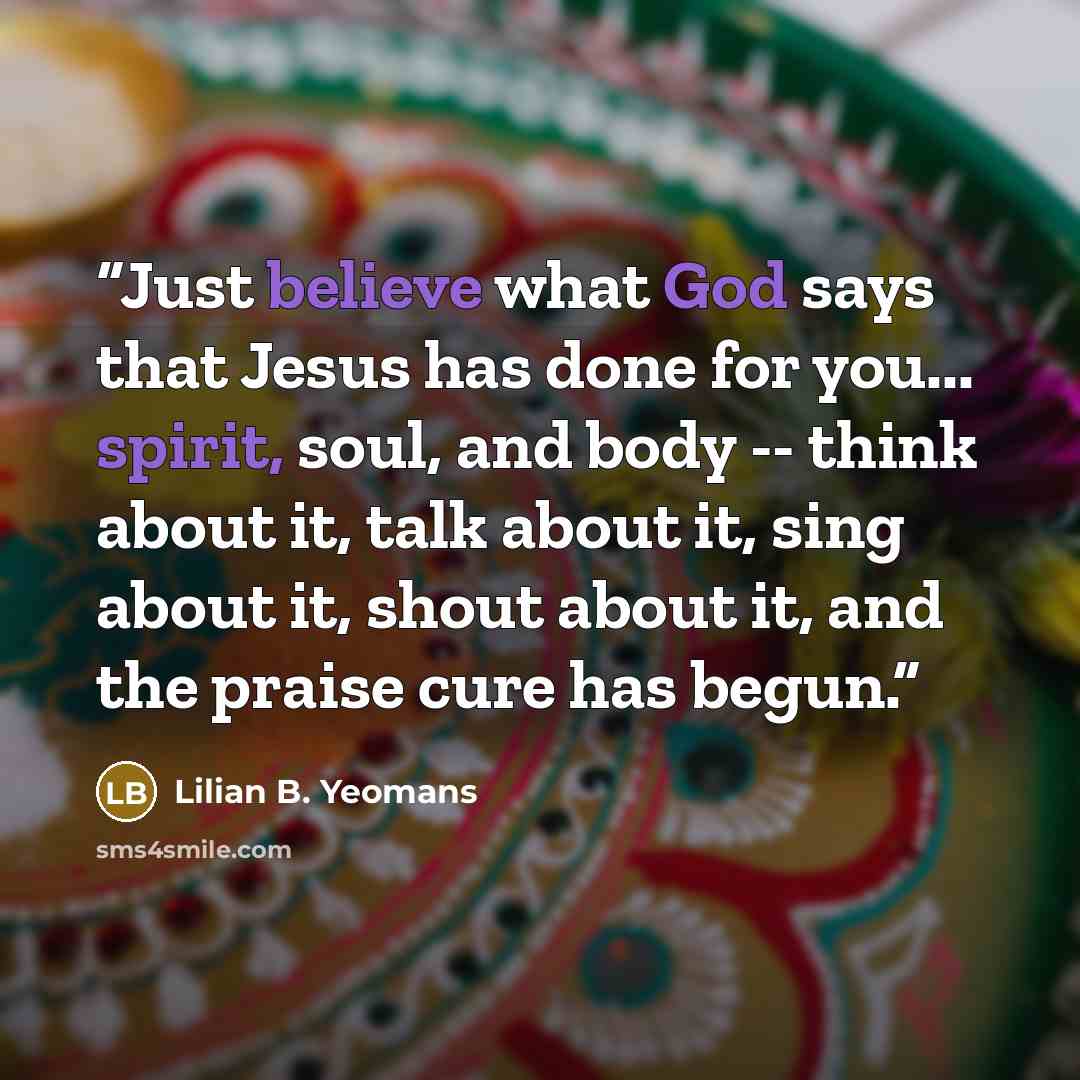 “Just believe what God says that Jesus has done for you... spirit, soul, and body -- think about it, talk about it, sing about it, shout about it, and the praise cure has begun.” quote by Lilian B. Yeomans
