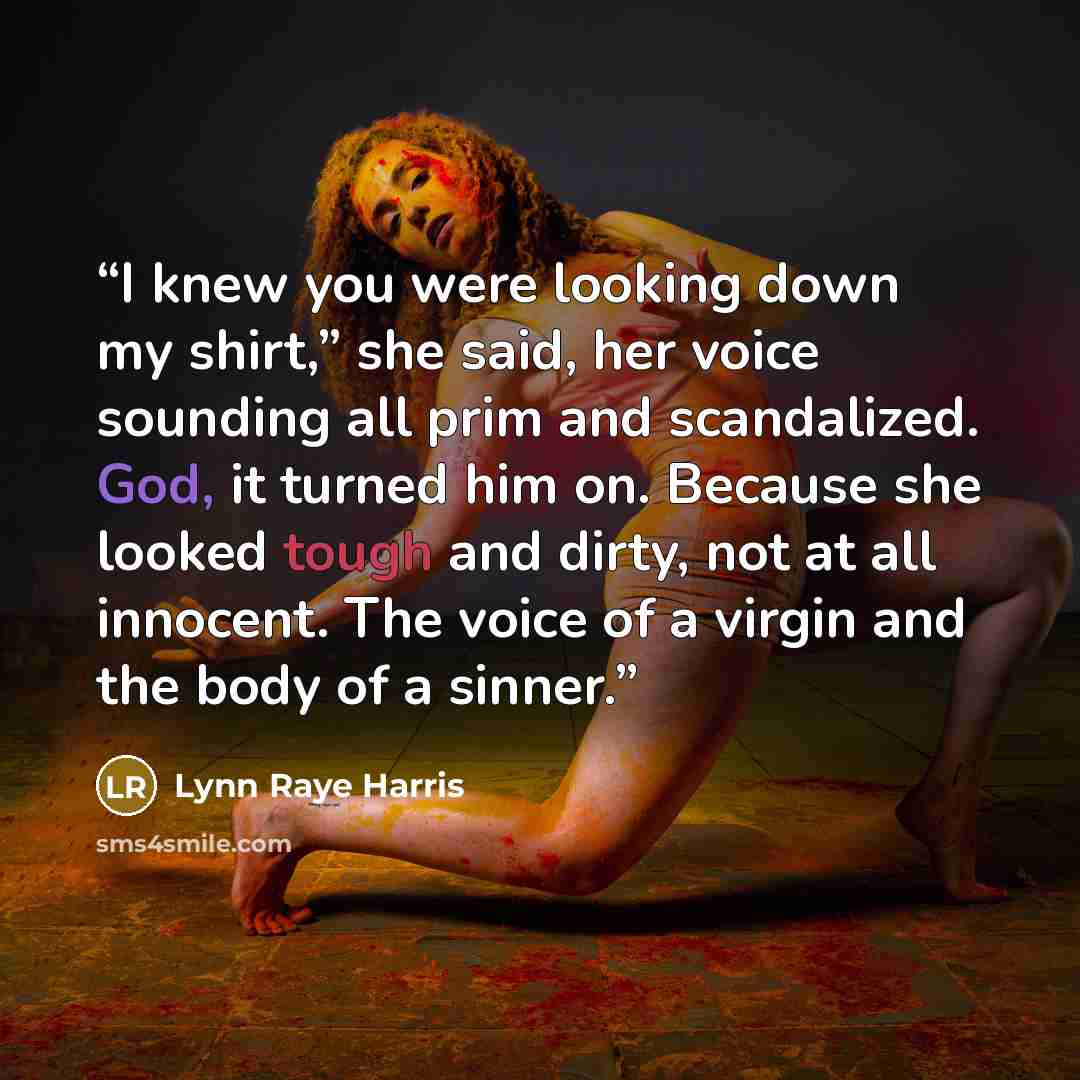 “I knew you were looking down my shirt,” she said, her voice sounding all prim and scandalized. God, it turned him on. Because she looked tough and dirty, not at all innocent. The voice of a virgin and the body of a sinner.” quote by Lynn Raye Harris