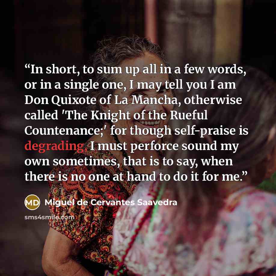 “In short, to sum up all in a few words, or in a single one, I may tell you I am Don Quixote of La Mancha, otherwise called 'The Knight of the Rueful Countenance;' for though self-praise is degrading, I must perforce sound my own sometimes, that is to say, when there is no one at hand to do it for…” quote by Miguel de Cervantes Saavedra