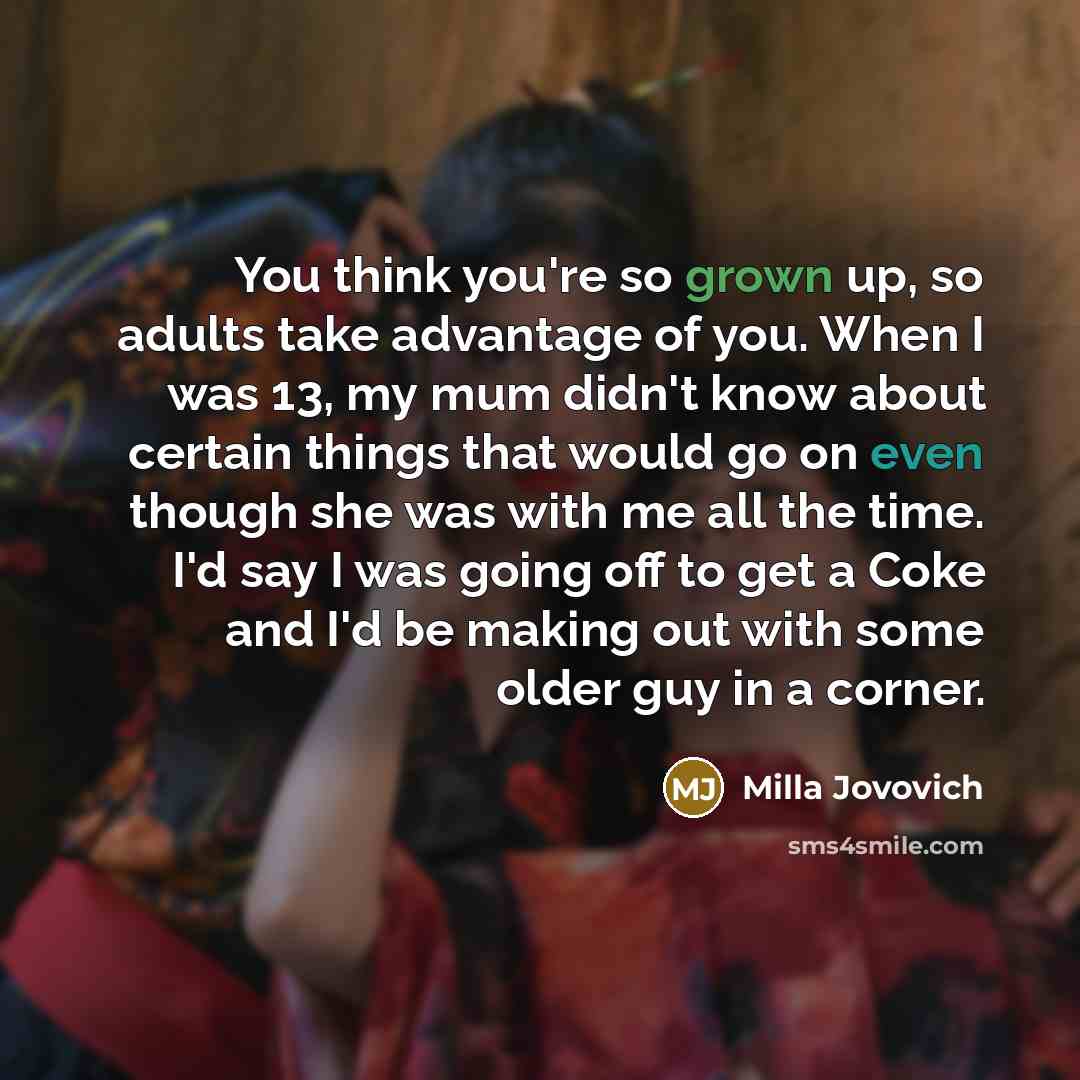 “You think you're so grown up, so adults take advantage of you. When I was 13, my mum didn't know about certain things that would go on even though she was with me all the time. I'd say I was going off to get a Coke and I'd be making out with some older guy in a corner.” quote by Milla Jovovich