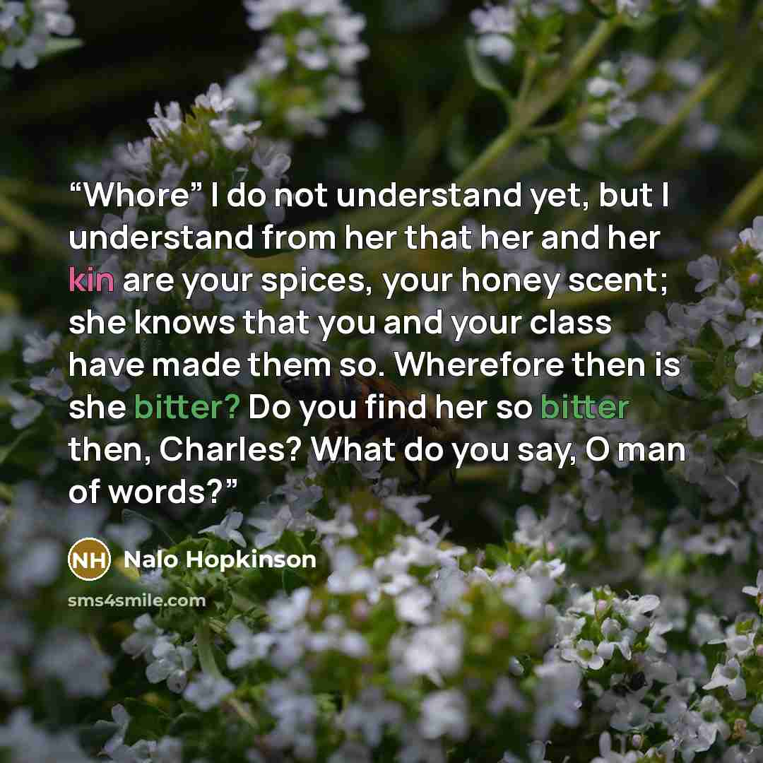 “Whore” I do not understand yet, but I understand from her that her and her kin are your spices, your honey scent; she knows that you and your class have made them so. Wherefore then is she bitter? Do you find her so bitter then, Charles? What do you say, O man of words?” quote by Nalo Hopkinson