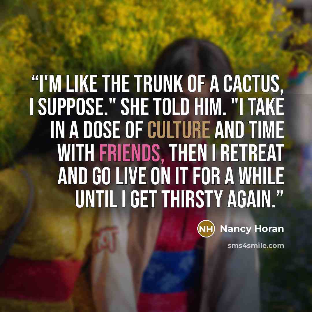 “I'm like the trunk of a cactus, I suppose." she told him. "I take in a dose of culture and time with friends, then I retreat and go live on it for a while until I get thirsty again.” quote by Nancy Horan