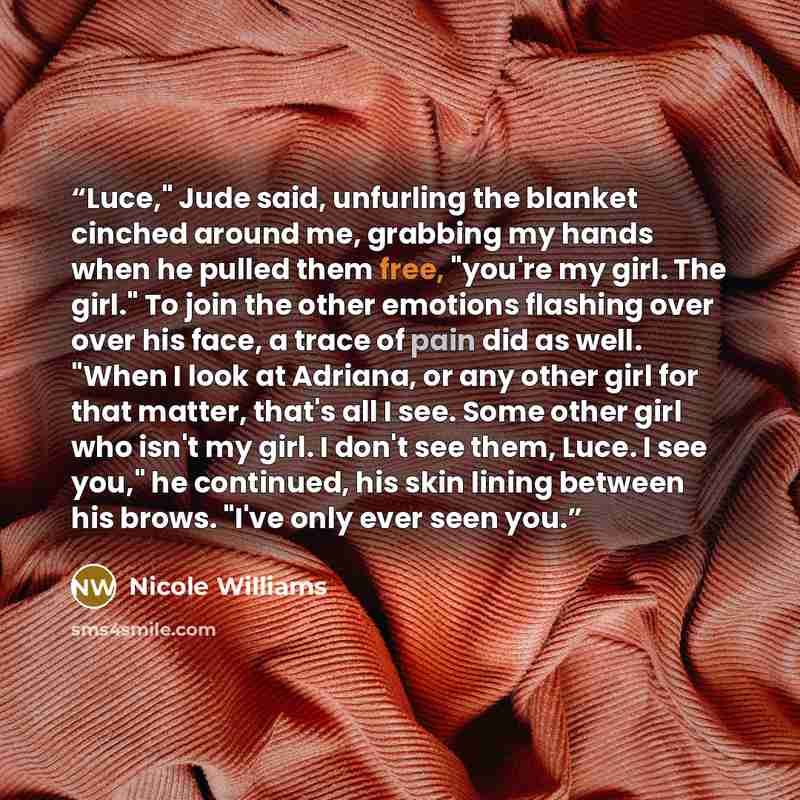 “Luce," Jude said, unfurling the blanket cinched around me, grabbing my hands when he pulled them free, "you're my girl. The girl." To join the other emotions flashing over over his face, a trace of pain did as well. "When I look at Adriana, or any other girl for that matter, that's all I see. Some…” quote by Nicole Williams