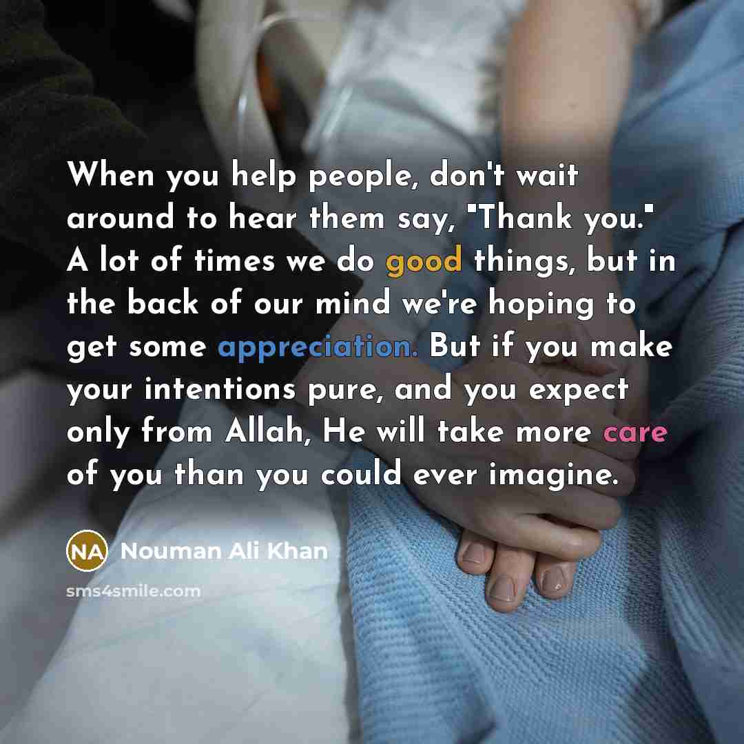 “When you help people, don't wait around to hear them say, "Thank you." A lot of times we do good things, but in the back of our mind we're hoping to get some appreciation. But if you make your intentions pure, and you expect only from Allah, He will take more care of you than you could ever imagine.” quote by Nouman Ali Khan
