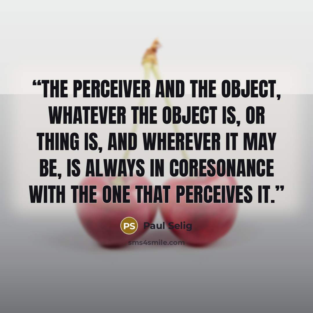 “The perceiver and the object, whatever the object is, or thing is, and wherever it may be, is always in coresonance with the one that perceives it.” quote by Paul Selig