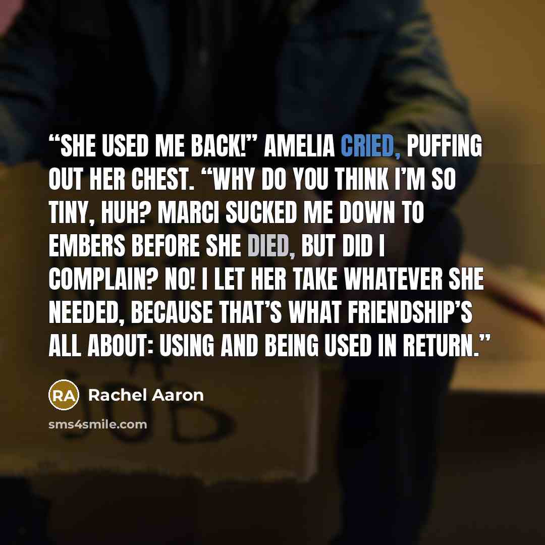 “She used me back!” Amelia cried, puffing out her chest. “Why do you think I’m so tiny, huh? Marci sucked me down to embers before she died, but did I complain? No! I let her take whatever she needed, because that’s what friendship’s all about: using and being used in return.” quote by Rachel Aaron